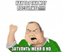 как ты так мог поступить!!! затулить меня в hd