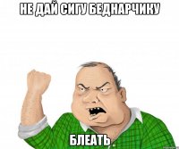 не дай сигу беднарчику блеать