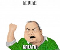 пошли блеать!