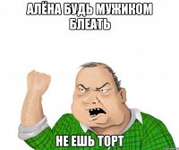 алёна будь мужиком блеать не ешь торт