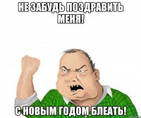 не забудь поздравить меня! с новым годом блеать!