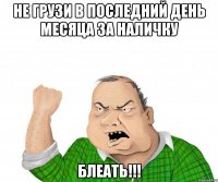 не грузи в последний день месяца за наличку блеать!!!