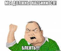 мы должны наебинится! блеять!!!