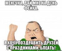 женечка, дай мне на день фейка. я хочу поздравить друзей с праздниками, блеать!