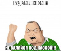 будь мужиком!!! не валяйся под кассой!!!