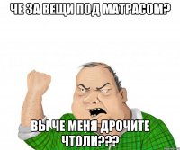 че за вещи под матрасом? вы че меня дрочите чтоли???