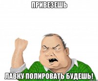 привезешь лавку полировать будешь!