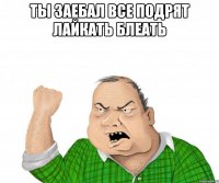 ты заебал все подрят лайкать блеать 