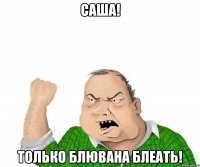 саша! только блювана блеать!