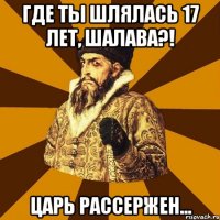 где ты шлялась 17 лет, шалава?! царь рассержен...