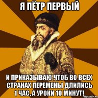 я пётр первый и приказываю чтоб во всех странах перемены длились 1 час, а уроки 10 минут!