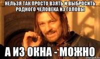 нельзя так просто взять и выбросить родного человека из головы а из окна - можно