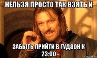 нельзя просто так взять и забыть прийти в гудзон к 23:00