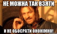 не можна так взяти и не обосрати ононімно!