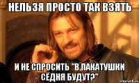 нельзя просто так взять и не спросить "в пакатушки сёдня будут?"