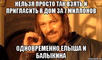 нельзя просто так взять и пригласить в дом за 7 миллонов одновременно елыша и балыкина