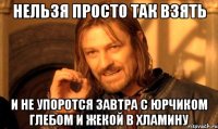 нельзя просто так взять и не упоротся завтра с юрчиком глебом и жекой в хламину