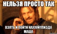 нельзя просто так взять и пойти нахууй!!пизда маша