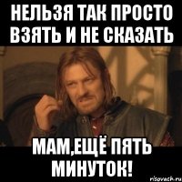 нельзя так просто взять и не сказать мам,ещё пять минуток!