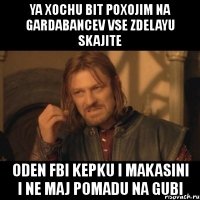 ya xochu bit poxojim na gardabancev vse zdelayu skajite oden fbi kepku i makasini i ne maj pomadu na gubi