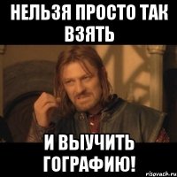 нельзя просто так взять и выучить гографию!