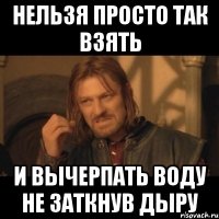 нельзя просто так взять и вычерпать воду не заткнув дыру