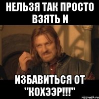 нельзя так просто взять и избавиться от "кохээр!!!"