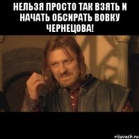 нельзя просто так взять и начать обсирать вовку чернецова! 