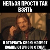 нельзя просто так взять и оторвать свою жопу от компьютерного стула!