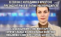 в связи с холодами в иркутске президент рф в.в. путин распорядился с 14 декабря иркутяне могут брать горячительные и алкогольные напитки в любом магазине и ресторане бесплатно.