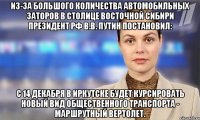 из-за большого количества автомобильных заторов в столице восточной сибири президент рф в.в. путин постановил: с 14 декабря в иркутске будет курсировать новый вид общественного транспорта - маршрутный вертолет.