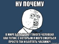 ну почему в мире больше нет такого человека как тотик, с которым я могу смеяться просто так и болтать часами?!