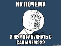 ну почему я не могу бухнуть с санычем???