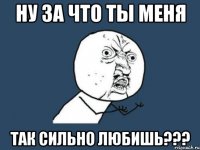 ну за что ты меня так сильно любишь???