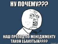 ну почему??? наш препод по менеджменту такой ебанутый???