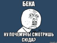 бека ну почему ты смотришь сюда?