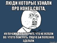 люди которые узнали про конец света, ну почему вы говорите, что не успели во, чтото поиграть. лушче би полезное зделали.