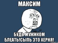 максим будь мужиком блеать!сыпь это херня!