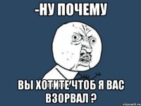 -ну почему вы хотите чтоб я вас взорвал ?