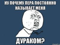 ну почему лера постоянно называет меня дураком?