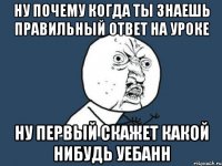 ну почему когда ты знаешь правильный ответ на уроке ну первый скажет какой нибудь уебанн