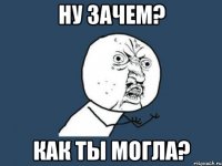 ну зачем? как ты могла?