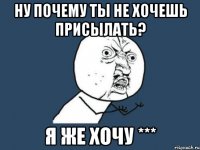 ну почему ты не хочешь присылать? я же хочу ***