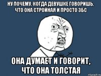 ну почему, когда девушке говоришь, что она стройная и просто збс она думает и говорит, что она толстая