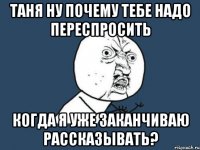 таня ну почему тебе надо переспросить когда я уже заканчиваю рассказывать?