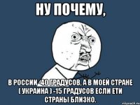 ну почему, в россии -40 градусов, а в моей стране ( украина ) -15 градусов если ети страны близко.