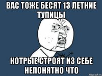 вас тоже бесят 13 летние тупицы котрые строят из себе непонятно что