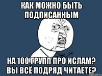 как можно быть подписанным на 100 групп про ислам? вы всё подряд читаете?