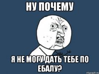 ну почему я не могу дать тебе по ебалу?