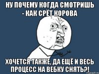 ну почему когда смотришь - как срёт корова хочется также, да ещё и весь процесс на вебку снять?!